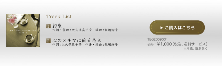 TRACK1.約束 作詞・作曲:大久保真千子 編曲:飯嶋絢子 TRACK2.「心のスキマに飾る花束」 作詞:大久保真千子 作曲・編曲:飯嶋絢子